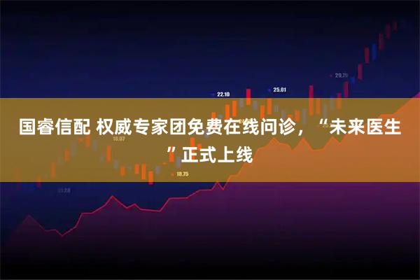 国睿信配 权威专家团免费在线问诊，“未来医生”正式上线